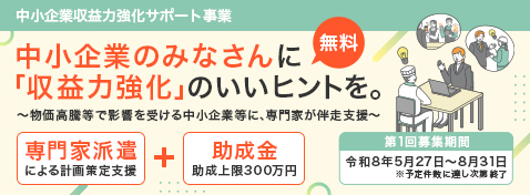 中小企業収益力強化サポート事業 (無料)中小企業のみなさんに「収益力強化」のいいヒントを。～物価高騰等で影響を受ける中小企業等に、専門家が伴走支援～ 專門家派遣による計画策定支援 + 助成金助成上限300万円 第1回募集期間 令和8年5月27日～8月31日※予定件散に達し次第終了